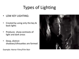Types of Lighting 
• LOW KEY LIGHTING: 
• Created by using only the key & 
back lights 
• Produces sharp contrasts of 
light and dark areas 
• Deep, distinct 
shadows/silhouettes are formed 
Example: Horror Films/Film Noir 
 