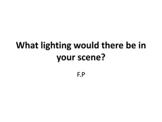 What lighting would there be in 
your scene? 
F.P 
 