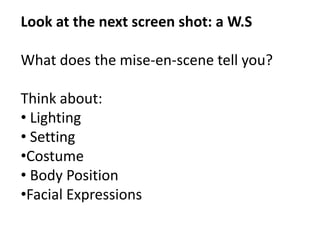Look at the next screen shot: a W.S 
What does the mise-en-scene tell you? 
Think about: 
• Lighting 
• Setting 
•Costume 
• Body Position 
•Facial Expressions 
 