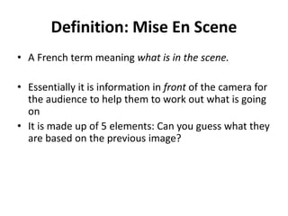 Definition: Mise En Scene 
• A French term meaning what is in the scene. 
• Essentially it is information in front of the camera for 
the audience to help them to work out what is going 
on 
• It is made up of 5 elements: Can you guess what they 
are based on the previous image? 
 