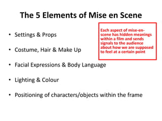 The 5 Elements of Mise en Scene 
• Settings & Props 
• Costume, Hair & Make Up 
Each aspect of mise-en-scene 
within a film and sends 
signals to the audience 
about how we are supposed 
to feel at a certain point 
• Facial Expressions & Body Language 
• Lighting & Colour 
has hidden meanings 
• Positioning of characters/objects within the frame 
 