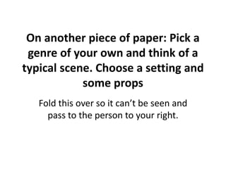 On another piece of paper: Pick a 
genre of your own and think of a 
typical scene. Choose a setting and 
some props 
Fold this over so it can’t be seen and 
pass to the person to your right. 
 