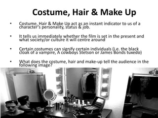2. Costume, Hair & Make Up 
• Costume, Hair & Make Up act as an instant indicator to us of a 
character’s personality, status & job. 
• It tells us immediately whether the film is set in the present and 
what society/or culture it will centre around 
• Certain costumes can signify certain individuals (i.e. the black 
cloak of a vampire, A cowboys Stetson or James Bonds tuxedo) 
• What does the costume, hair and make-up tell the audience in the 
following image? 
 
