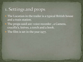  The Location in the trailer is a typical British house
and a train station.
 The props used are: voice recorder , a Camera,
crucifix’s, knives, a torch and a book.
 The film is set in the year 1977.
 