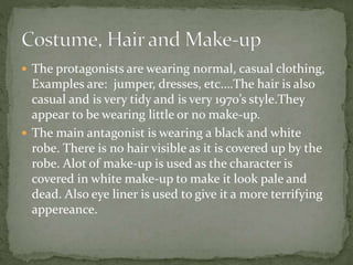  The protagonists are wearing normal, casual clothing,
Examples are: jumper, dresses, etc.…The hair is also
casual and is very tidy and is very 1970’s style.They
appear to be wearing little or no make-up.
 The main antagonist is wearing a black and white
robe. There is no hair visible as it is covered up by the
robe. Alot of make-up is used as the character is
covered in white make-up to make it look pale and
dead. Also eye liner is used to give it a more terrifying
appereance.
 