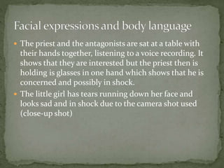  The priest and the antagonists are sat at a table with
their hands together, listening to a voice recording. It
shows that they are interested but the priest then is
holding is glasses in one hand which shows that he is
concerned and possibly in shock.
 The little girl has tears running down her face and
looks sad and in shock due to the camera shot used
(close-up shot)
 