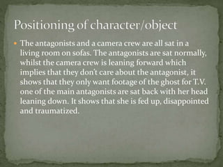  The antagonists and a camera crew are all sat in a
living room on sofas. The antagonists are sat normally,
whilst the camera crew is leaning forward which
implies that they don’t care about the antagonist, it
shows that they only want footage of the ghost for T.V.
one of the main antagonists are sat back with her head
leaning down. It shows that she is fed up, disappointed
and traumatized.
 