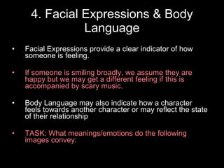 4. Facial Expressions & Body Language Facial Expressions provide a clear indicator of how someone is feeling. If someone is smiling broadly, we assume they are happy but we may get a different feeling if this is accompanied by scary music. Body Language may also indicate how a character feels towards another character or may reflect the state of their relationship TASK: What meanings/emotions do the following images convey: 