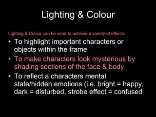 Lighting & Colour Lighting & Colour can be used to achieve a variety of effects: To highlight important characters or objects within the frame To make characters look mysterious by shading sections of the face & body To reflect a characters mental state/hidden emotions (i.e. bright = happy, dark = disturbed, strobe effect = confused 