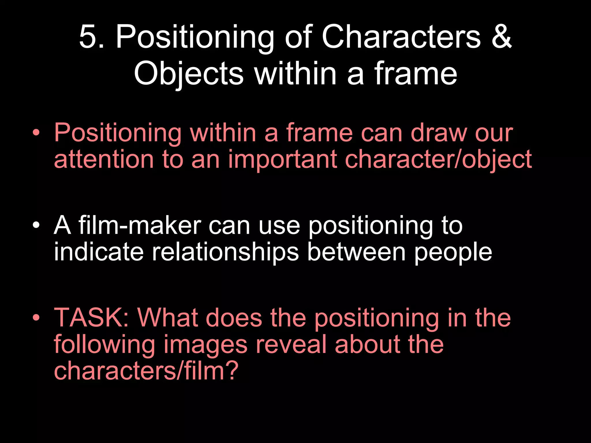 5. Positioning of Characters & Objects within a frame Positioning within a frame can draw our attention to an important character/object A film-maker can use positioning to indicate relationships between people TASK: What does the positioning in the following images reveal about the characters/film? 
