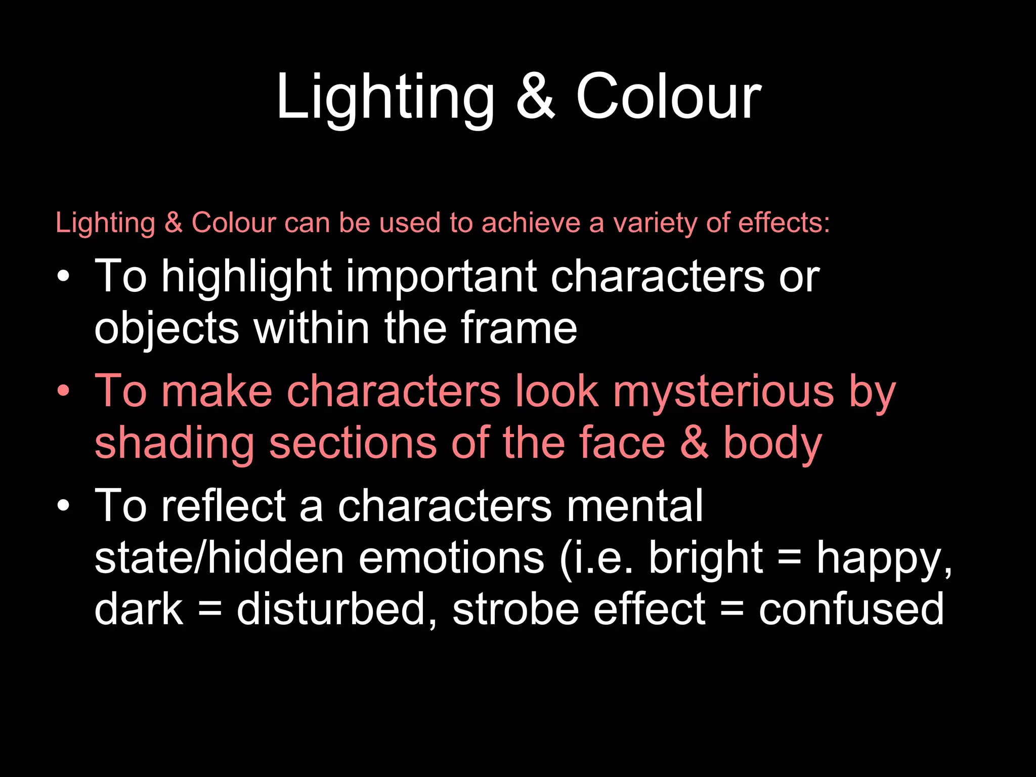 Lighting & Colour Lighting & Colour can be used to achieve a variety of effects: To highlight important characters or objects within the frame To make characters look mysterious by shading sections of the face & body To reflect a characters mental state/hidden emotions (i.e. bright = happy, dark = disturbed, strobe effect = confused 