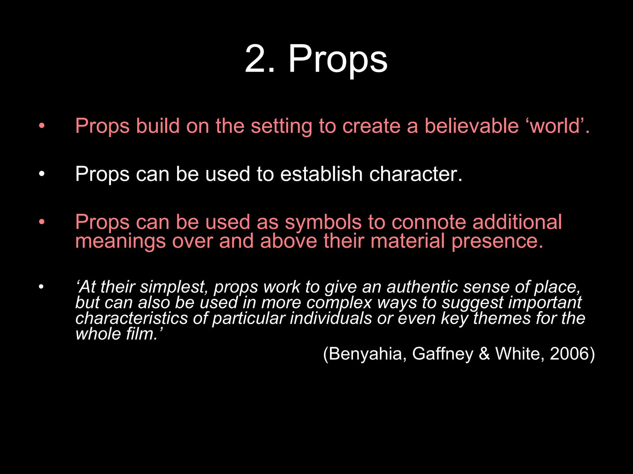 2. Props Props build on the setting to create a believable ‘world’. Props can be used to establish character. Props can be used as symbols to connote additional meanings over and above their material presence. ‘ At their simplest, props work to give an authentic sense of place, but can also be used in more complex ways to suggest important characteristics of particular individuals or even key themes for the whole film.’  (Benyahia, Gaffney & White, 2006) 