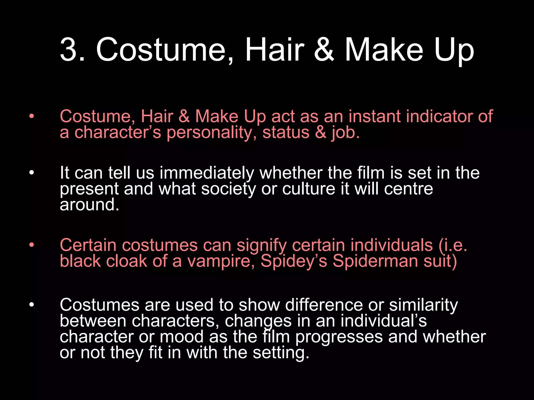 3. Costume, Hair & Make Up Costume, Hair & Make Up act as an instant indicator of a character’s personality, status & job. It can tell us immediately whether the film is set in the present and what society or culture it will centre around. Certain costumes can signify certain individuals (i.e. black cloak of a vampire, Spidey’s Spiderman suit) Costumes are used to show difference or similarity between characters, changes in an individual’s character or mood as the film progresses and whether or not they fit in with the setting. 