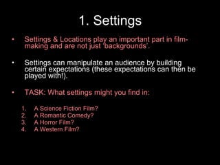 1. Settings Settings & Locations play an important part in film-making and are not just ‘backgrounds’. Settings can manipulate an audience by building certain expectations (these expectations can then be played with!). TASK: What settings might you find in: A Science Fiction Film? A Romantic Comedy?  A Horror Film? A Western Film? 