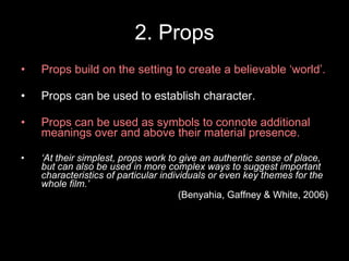 2. Props Props build on the setting to create a believable ‘world’. Props can be used to establish character. Props can be used as symbols to connote additional meanings over and above their material presence. ‘ At their simplest, props work to give an authentic sense of place, but can also be used in more complex ways to suggest important characteristics of particular individuals or even key themes for the whole film.’  (Benyahia, Gaffney & White, 2006) 