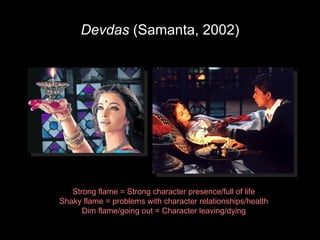Devdas  (Samanta, 2002) Strong flame = Strong character presence/full of life Shaky flame = problems with character relationships/health Dim flame/going out = Character leaving/dying 