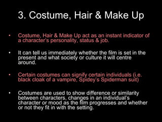 3. Costume, Hair & Make Up Costume, Hair & Make Up act as an instant indicator of a character’s personality, status & job. It can tell us immediately whether the film is set in the present and what society or culture it will centre around. Certain costumes can signify certain individuals (i.e. black cloak of a vampire, Spidey’s Spiderman suit) Costumes are used to show difference or similarity between characters, changes in an individual’s character or mood as the film progresses and whether or not they fit in with the setting. 