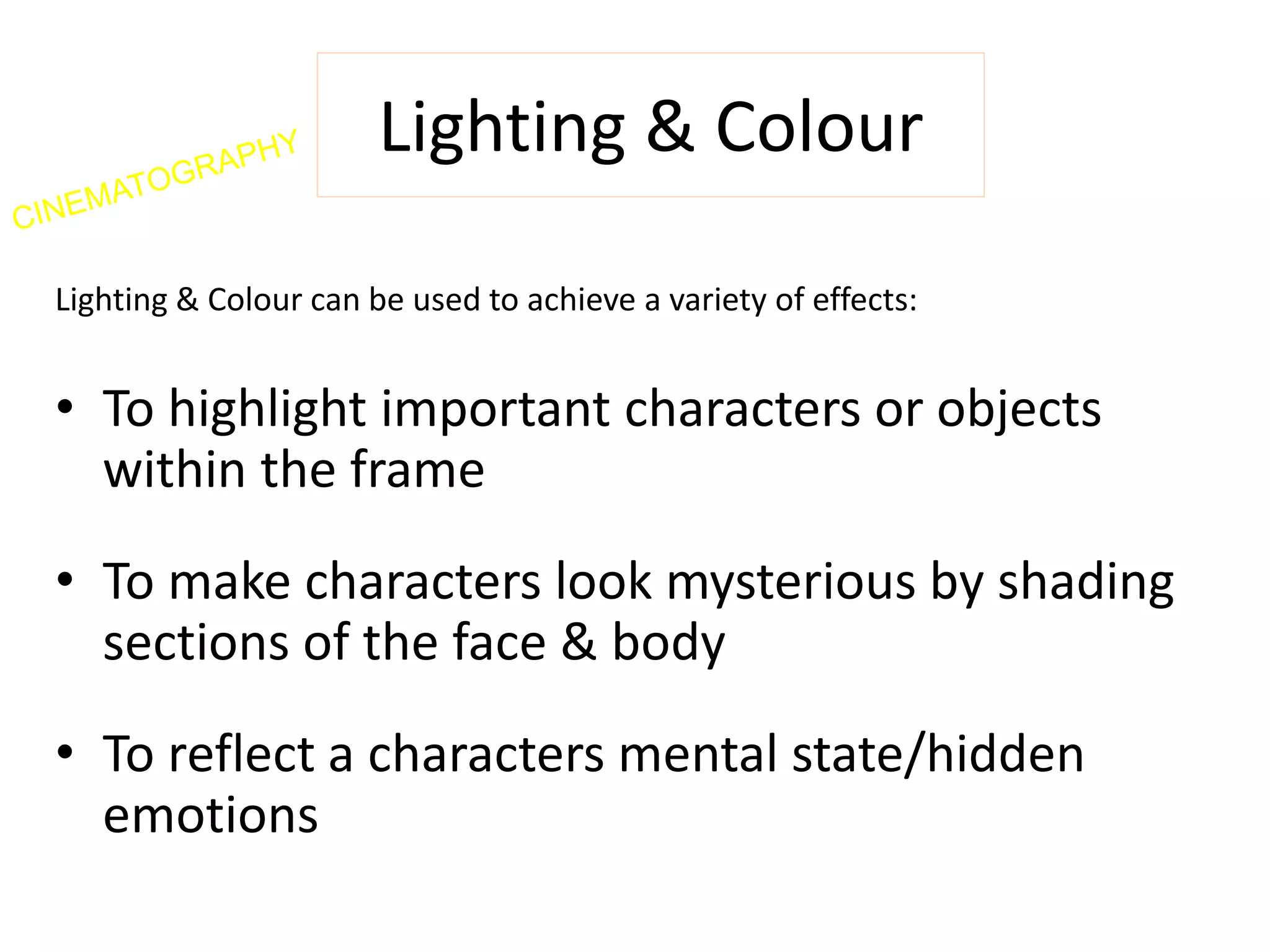 Lighting & Colour 
Lighting & Colour can be used to achieve a variety of effects: 
• To highlight important characters or objects 
within the frame 
• To make characters look mysterious by shading 
sections of the face & body 
• To reflect a characters mental state/hidden 
emotions 
 