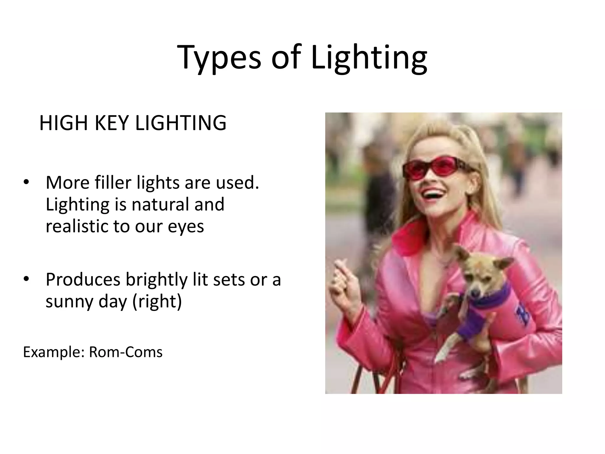 Types of Lighting 
HIGH KEY LIGHTING 
• More filler lights are used. 
Lighting is natural and 
realistic to our eyes 
• Produces brightly lit sets or a 
sunny day (right) 
Example: Rom-Coms 
 