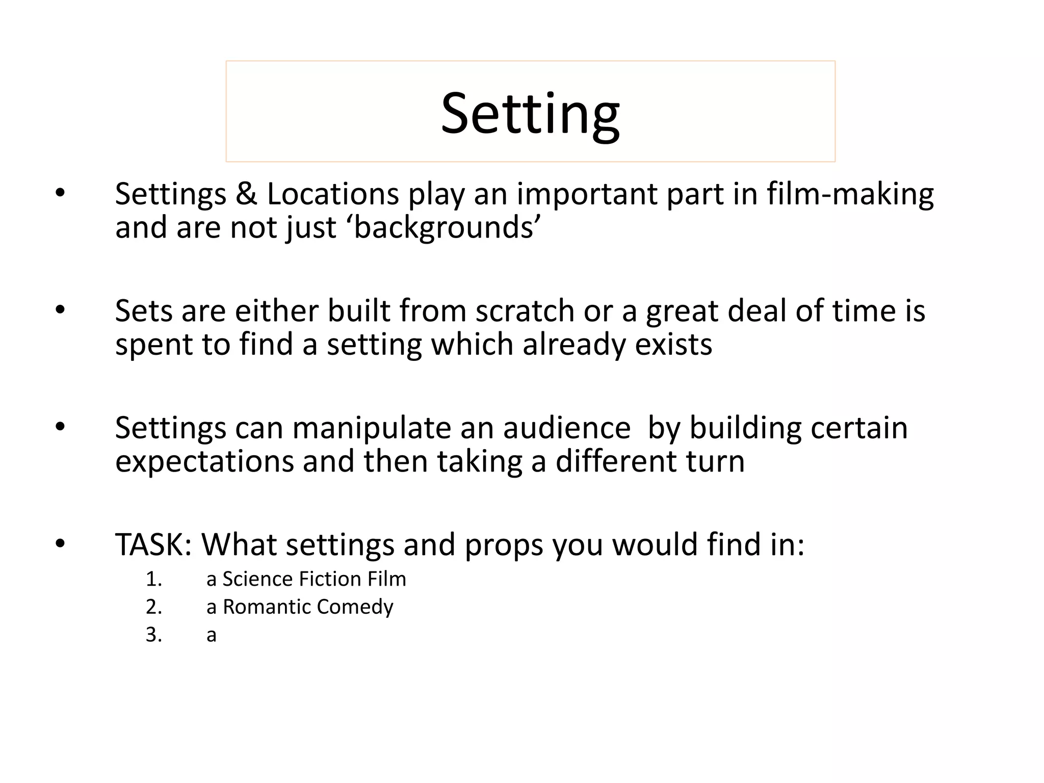 Setting 
• Settings & Locations play an important part in film-making 
and are not just ‘backgrounds’ 
• Sets are either built from scratch or a great deal of time is 
spent to find a setting which already exists 
• Settings can manipulate an audience by building certain 
expectations and then taking a different turn 
• TASK: What settings and props you would find in: 
1. a Science Fiction Film 
2. a Romantic Comedy 
3. a Horror Film 
 