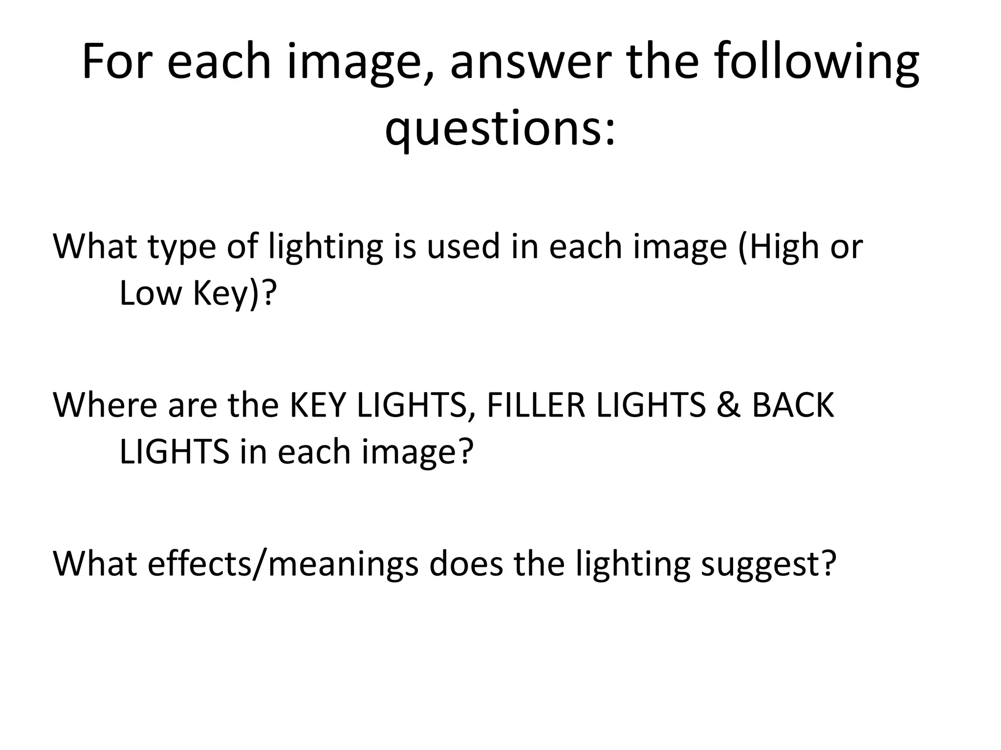 For each image, answer the following 
questions: 
What type of lighting is used in each image (High or 
Low Key)? 
Where are the KEY LIGHTS, FILLER LIGHTS & BACK 
LIGHTS in each image? 
What effects/meanings does the lighting suggest? 
 