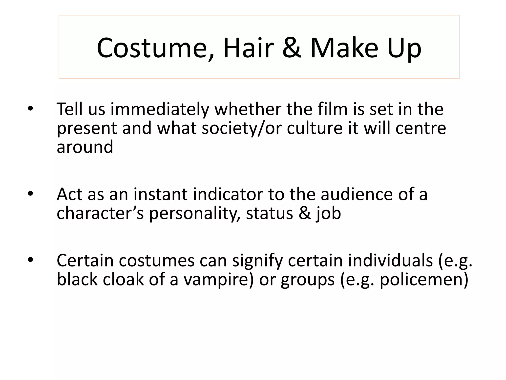 Costume, Hair & Make Up 
• Tell us immediately whether the film is set in the 
present and what society/or culture it will centre 
around 
• Act as an instant indicator to the audience of a 
character’s personality, status & job 
• Certain costumes can signify certain individuals (e.g. 
black cloak of a vampire) or groups (e.g. policemen) 
 