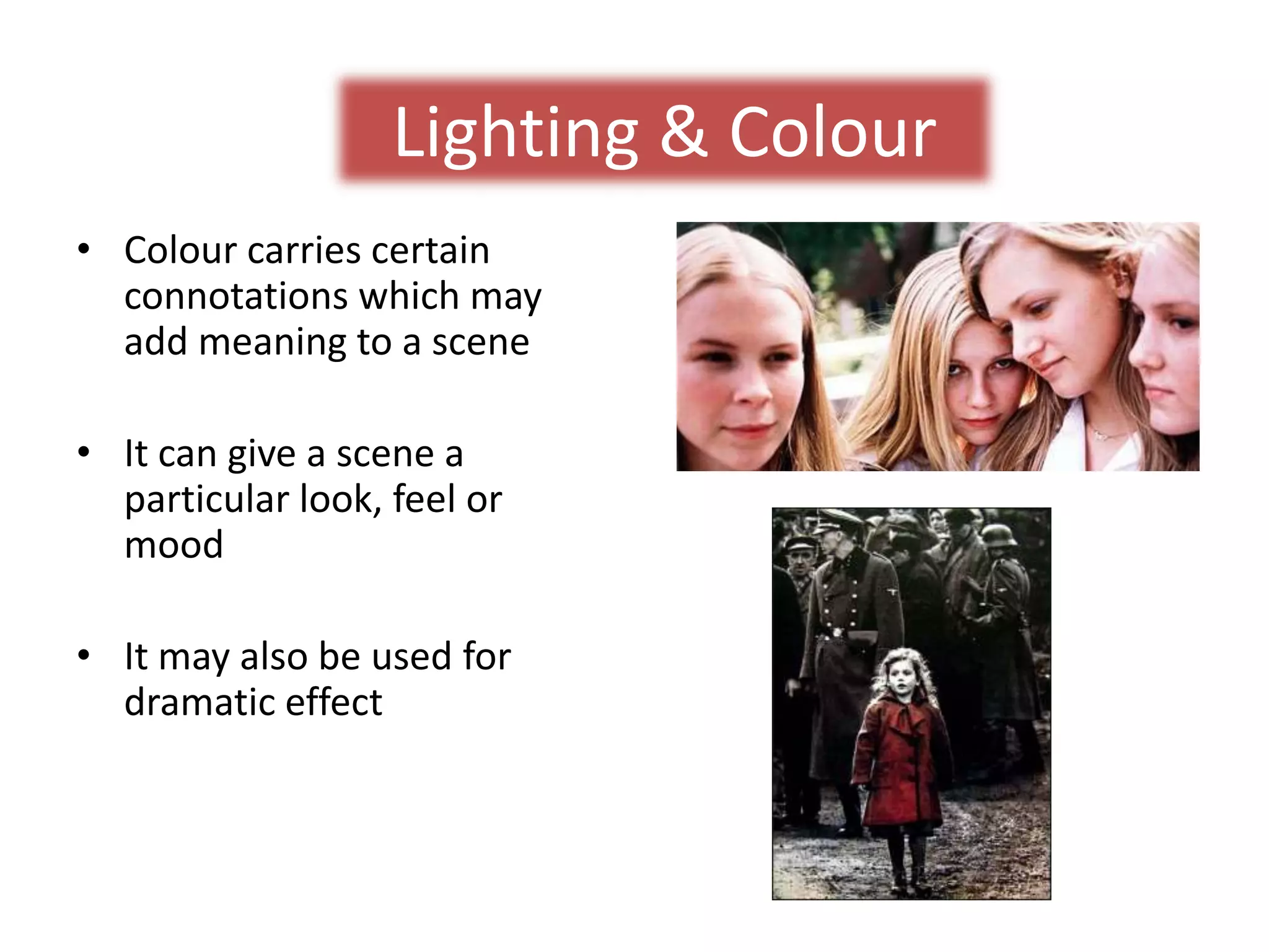 Lighting & Colour 
• Colour carries certain 
connotations which may 
add meaning to a scene 
• It can give a scene a 
particular look, feel or 
mood 
• It may also be used for 
dramatic effect 
 