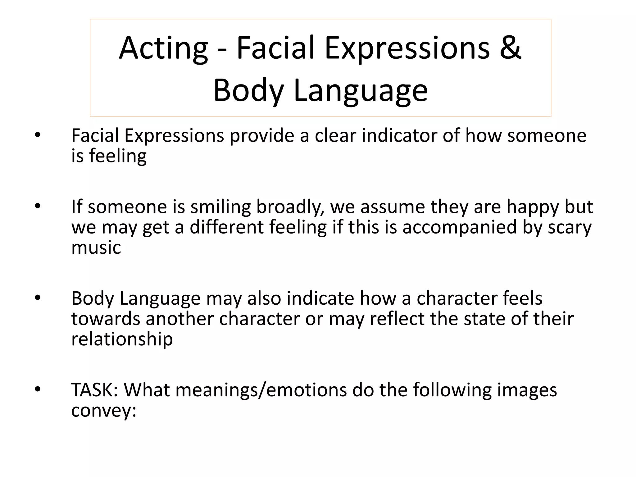 Acting - Facial Expressions & 
Body Language 
• Facial Expressions provide a clear indicator of how someone 
is feeling 
• If someone is smiling broadly, we assume they are happy but 
we may get a different feeling if this is accompanied by scary 
music 
• Body Language may also indicate how a character feels 
towards another character or may reflect the state of their 
relationship 
• TASK: What meanings/emotions do the following images 
convey: 
 