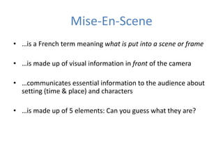 Mise-En-Scene 
• …is a French term meaning what is put into a scene or frame 
• …is made up of visual information in front of the camera 
• …communicates essential information to the audience about 
setting (time & place) and characters 
• …is made up of 5 elements: Can you guess what they are? 
 