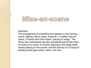 Definition; 
The arrangement of everything that appears in the framing – 
actors, lighting, décor, props, costume – is called mise-en-scène, 
a French term that means “placing on stage.” The 
frame and camerawork are also considered part of the mise-en- 
scène of a movie. In cinema, placing on the stage really 
means placing on the screen, and the director is in charge of 
deciding what goes where, when, and how. 
 