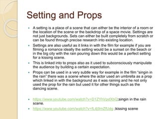 Setting and Props 
 A setting is a place of a scene that can either be the interior of a room or 
the location of the scene or the backdrop of a space movie. Settings are 
not just backgrounds. Sets can either be built completely from scratch or 
can be found through precise research into existing location. 
 Settings are also useful as it links in with the film for example if you are 
filming a romance ideally the setting would be a sunset on the beach or 
in the big city with the rain pouring down this would be a perfect setting 
for a kissing scene. 
 This is linked into to props also as it used to subconsciously manipulate 
the audience by building a certain expectation. 
 Props can be used in a very subtle way for example in the film “singin in 
the rain” there was a scene where the actor used an umbrella as a prop 
which linked in with the background as it was raining and he not only 
used the prop for the rain but used it for other things such as the 
dancing scene. 
 https://www.youtube.com/watch?v=D1ZYhVpdXbQ;singin in the rain 
scene. 
 https://www.youtube.com/watch?v=fL4j9mZfUdg ;kissing scene 
 