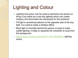 Lighting and Colour 
 Lighting and colour can be used to represent one person or 
thing it can either be a low key lighting which can create 
mystery and illuminates the characters for the audience. 
 Fill light is sometimes placed on the opposite side of the key 
light. It is used to make a shadow effect. 
 Back light is normally behind the person or prop to make 
subtle lighting, it helps to separate the character or prop from 
the background. 
 https://www.youtube.com/watch?v=od_XDxlOlUw ;lighting 
scene 
 