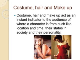 Costume, hair and Make up 
 Costume, hair and make up act as an 
instant indicator to the audience of 
where a character is from such like 
location and time, their status in 
society and their personality. 
 