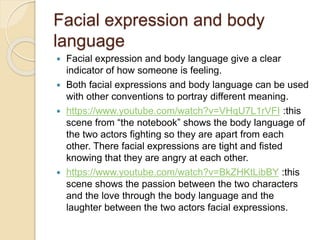 Facial expression and body 
language 
 Facial expression and body language give a clear 
indicator of how someone is feeling. 
 Both facial expressions and body language can be used 
with other conventions to portray different meaning. 
 https://www.youtube.com/watch?v=VHqU7L1rVFI :this 
scene from “the notebook” shows the body language of 
the two actors fighting so they are apart from each 
other. There facial expressions are tight and fisted 
knowing that they are angry at each other. 
 https://www.youtube.com/watch?v=BkZHKtLibBY :this 
scene shows the passion between the two characters 
and the love through the body language and the 
laughter between the two actors facial expressions. 
 