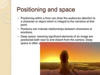 Positioning and space 
 Positioning within a from can draw the audiences attention to 
a character or object which is integral to the narrative at that 
point. 
 Positions can indicate relationships between characters or 
emotions. 
 Deep space: meaning significant elements of an image are 
positioned both near to and distant from the camera. Deep 
space is often used to portray large distances. 
 