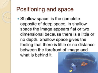 Positioning and space 
 Shallow space: is the complete 
opposite of deep space, in shallow 
space the image appears flat or two 
dimensional because there is a little or 
no depth. Shallow space gives the 
feeling that there is little or no distance 
between the forefront of image and 
what is behind it. 
 