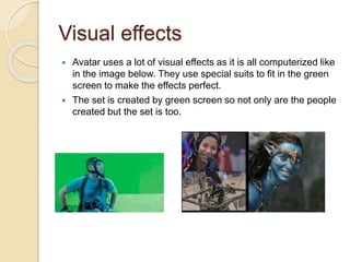 Visual effects 
 Avatar uses a lot of visual effects as it is all computerized like 
in the image below. They use special suits to fit in the green 
screen to make the effects perfect. 
 The set is created by green screen so not only are the people 
created but the set is too. 

