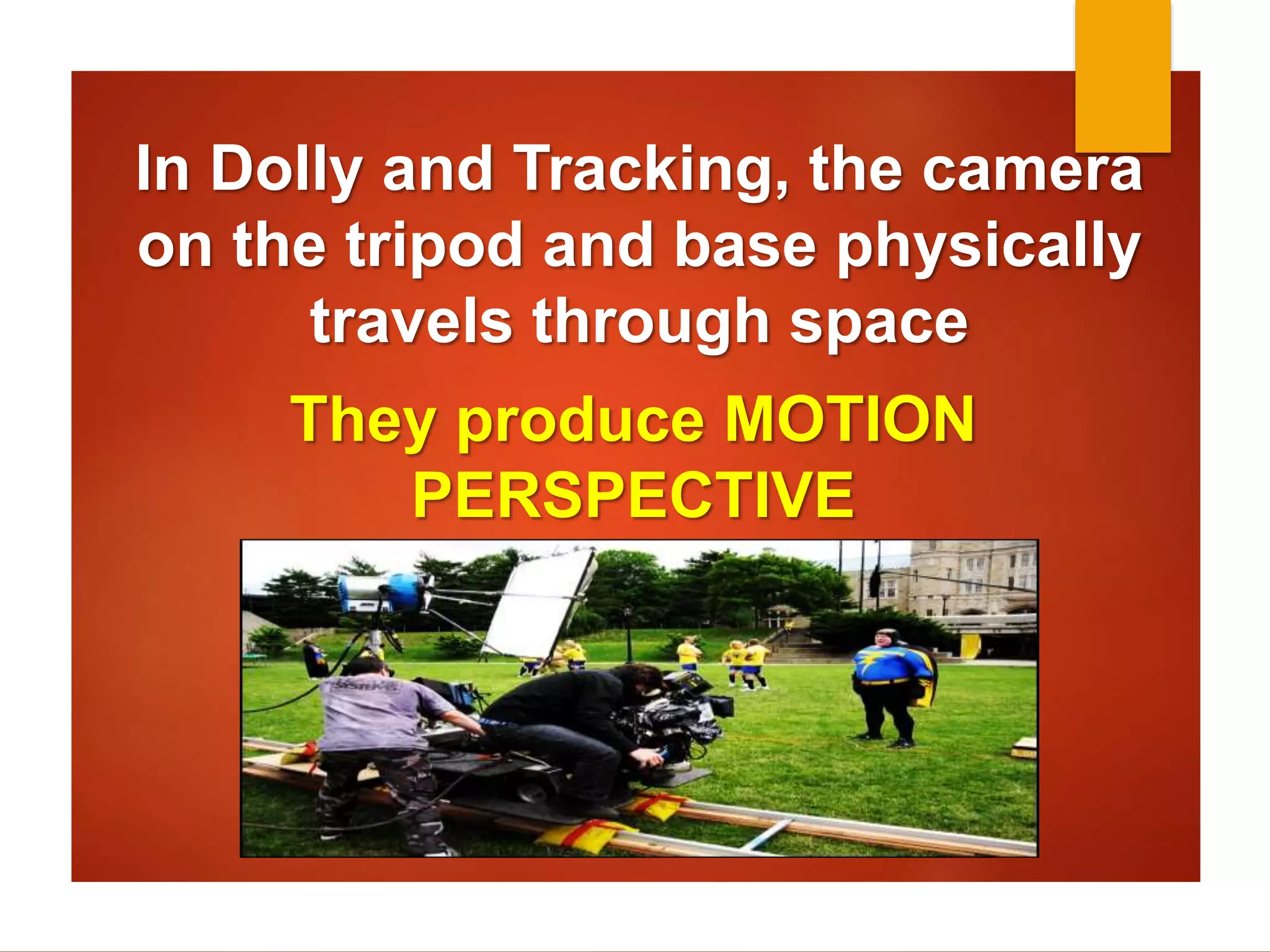 In Dolly and Tracking, the camera 
on the tripod and base physically 
travels through space 
They produce MOTION 
PERSPECTIVE 
 
