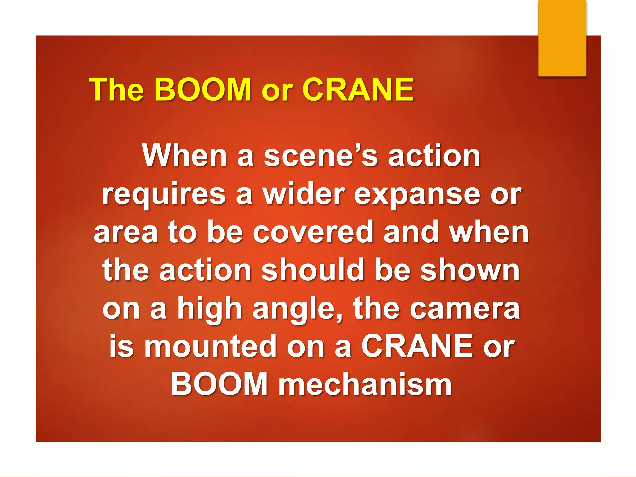 The BOOM or CRANE 
When a scene’s action 
requires a wider expanse or 
area to be covered and when 
the action should be shown 
on a high angle, the camera 
is mounted on a CRANE or 
BOOM mechanism 
 