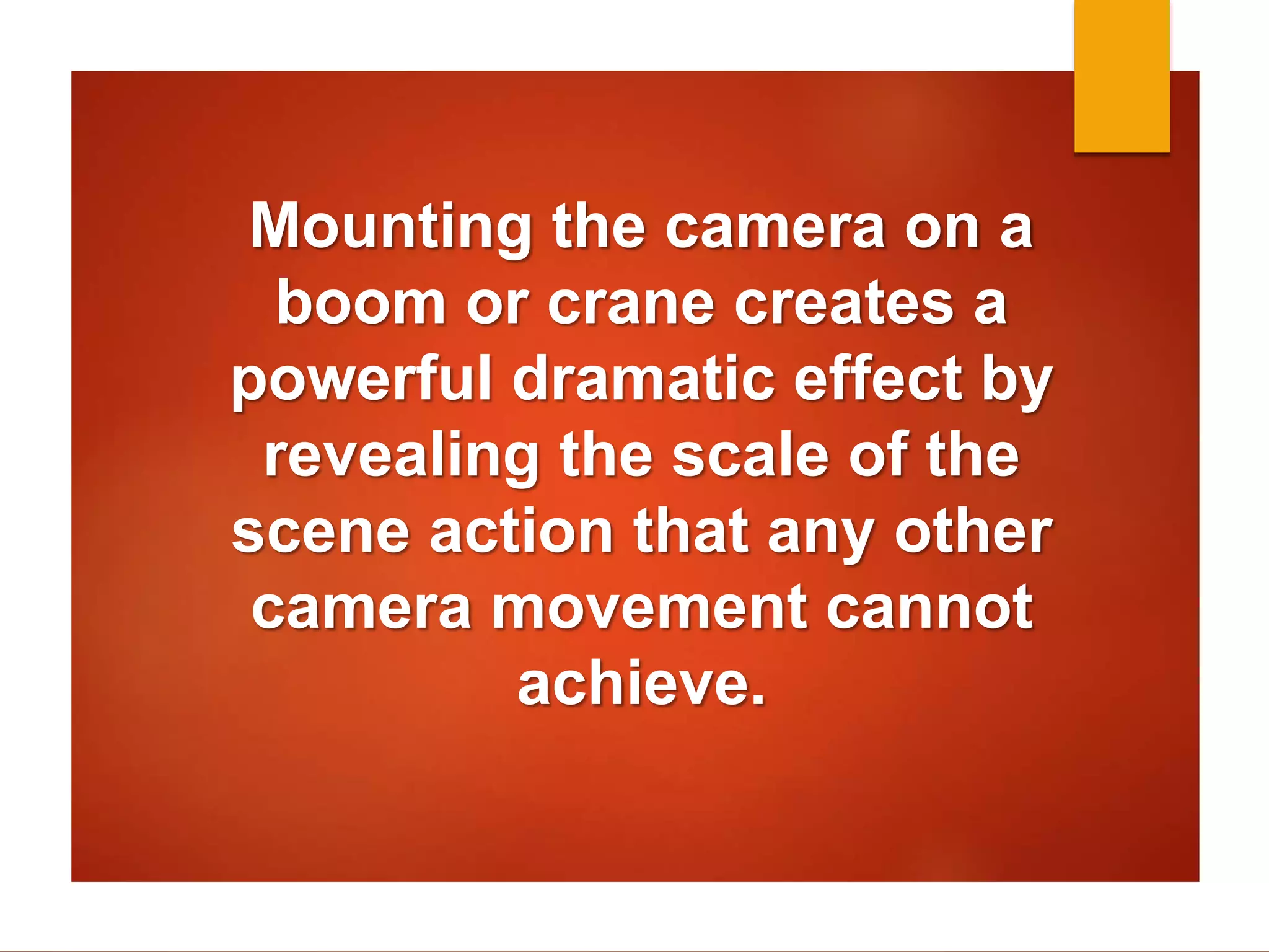 Mounting the camera on a 
boom or crane creates a 
powerful dramatic effect by 
revealing the scale of the 
scene action that any other 
camera movement cannot 
achieve. 
 