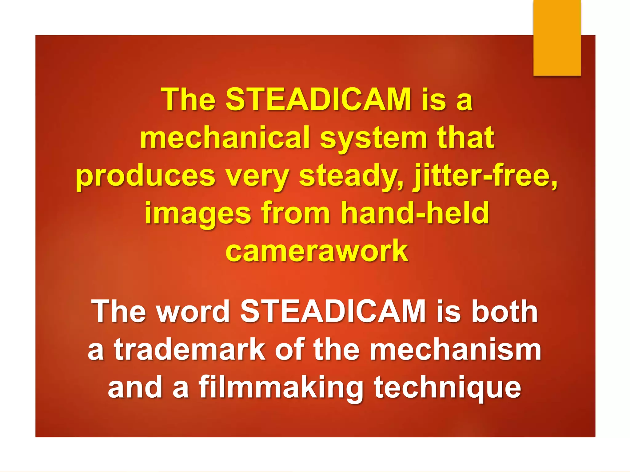 The STEADICAM is a 
mechanical system that 
produces very steady, jitter-free, 
images from hand-held 
camerawork 
The word STEADICAM is both 
a trademark of the mechanism 
and a filmmaking technique 
 