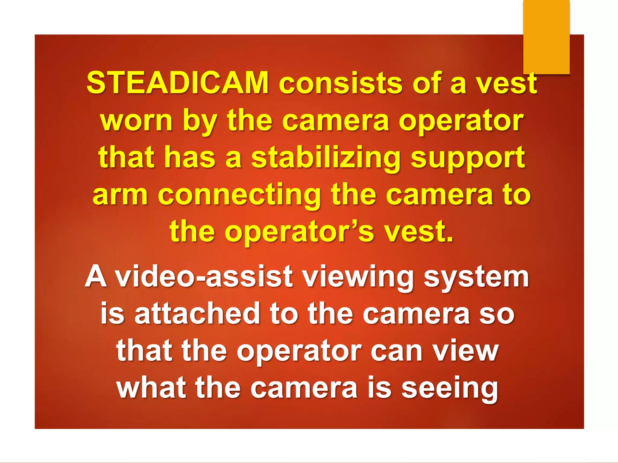 STEADICAM consists of a vest 
worn by the camera operator 
that has a stabilizing support 
arm connecting the camera to 
the operator’s vest. 
A video-assist viewing system 
is attached to the camera so 
that the operator can view 
what the camera is seeing 
 