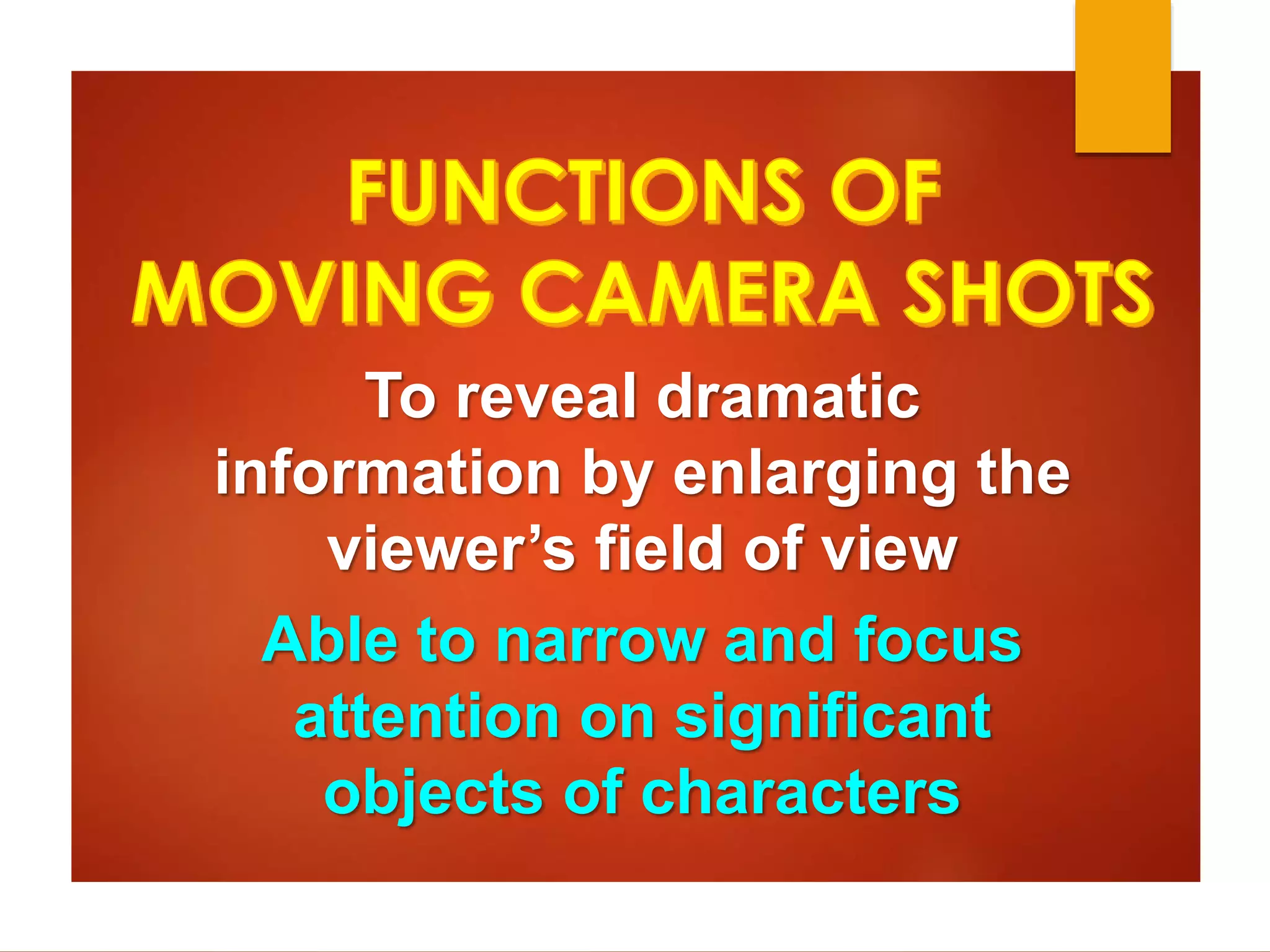 To reveal dramatic 
information by enlarging the 
viewer’s field of view 
Able to narrow and focus 
attention on significant 
objects of characters 
 
