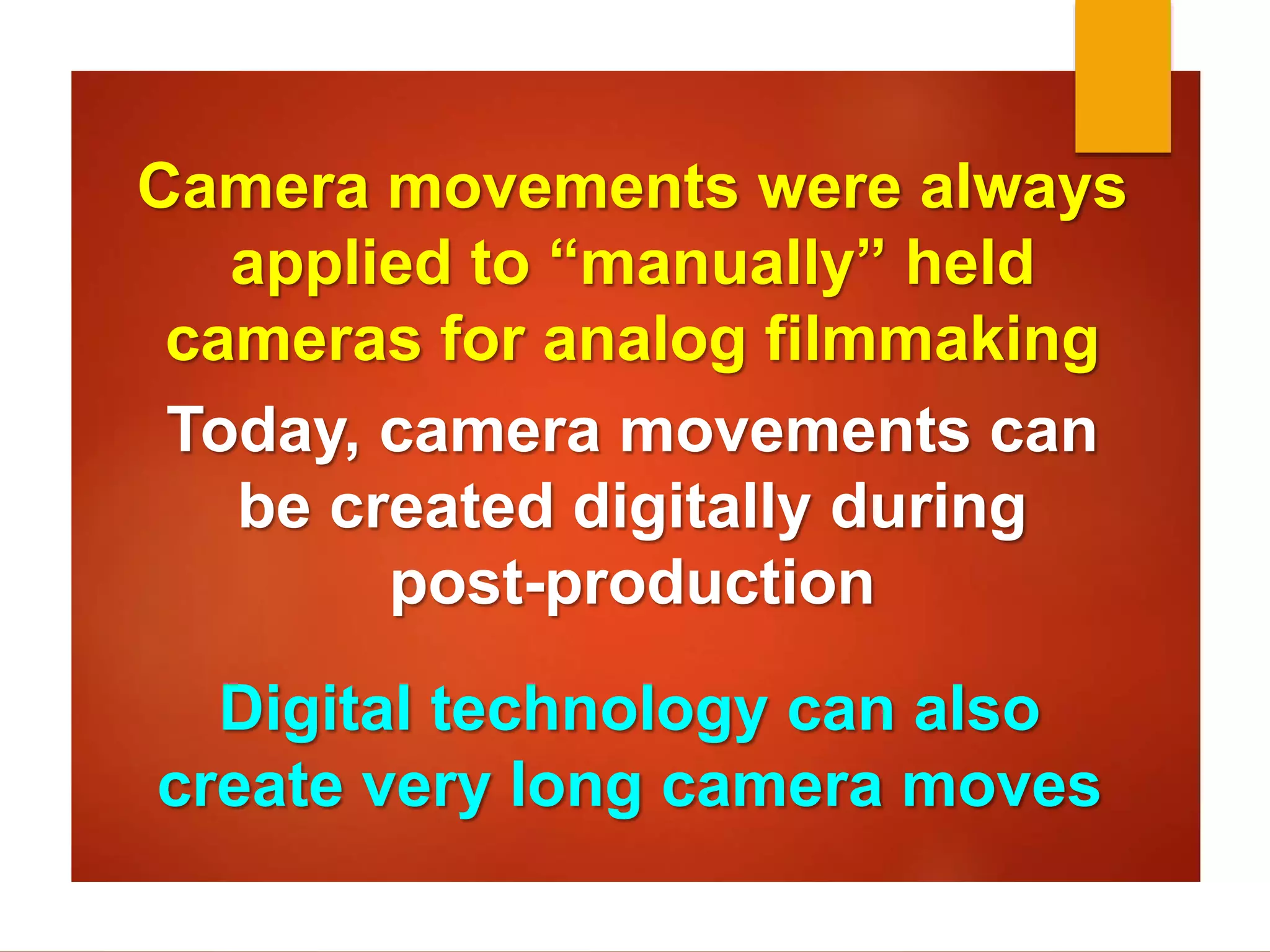 Camera movements were always 
applied to “manually” held 
cameras for analog filmmaking 
Today, camera movements can 
be created digitally during 
post-production 
Digital technology can also 
create very long camera moves 
 