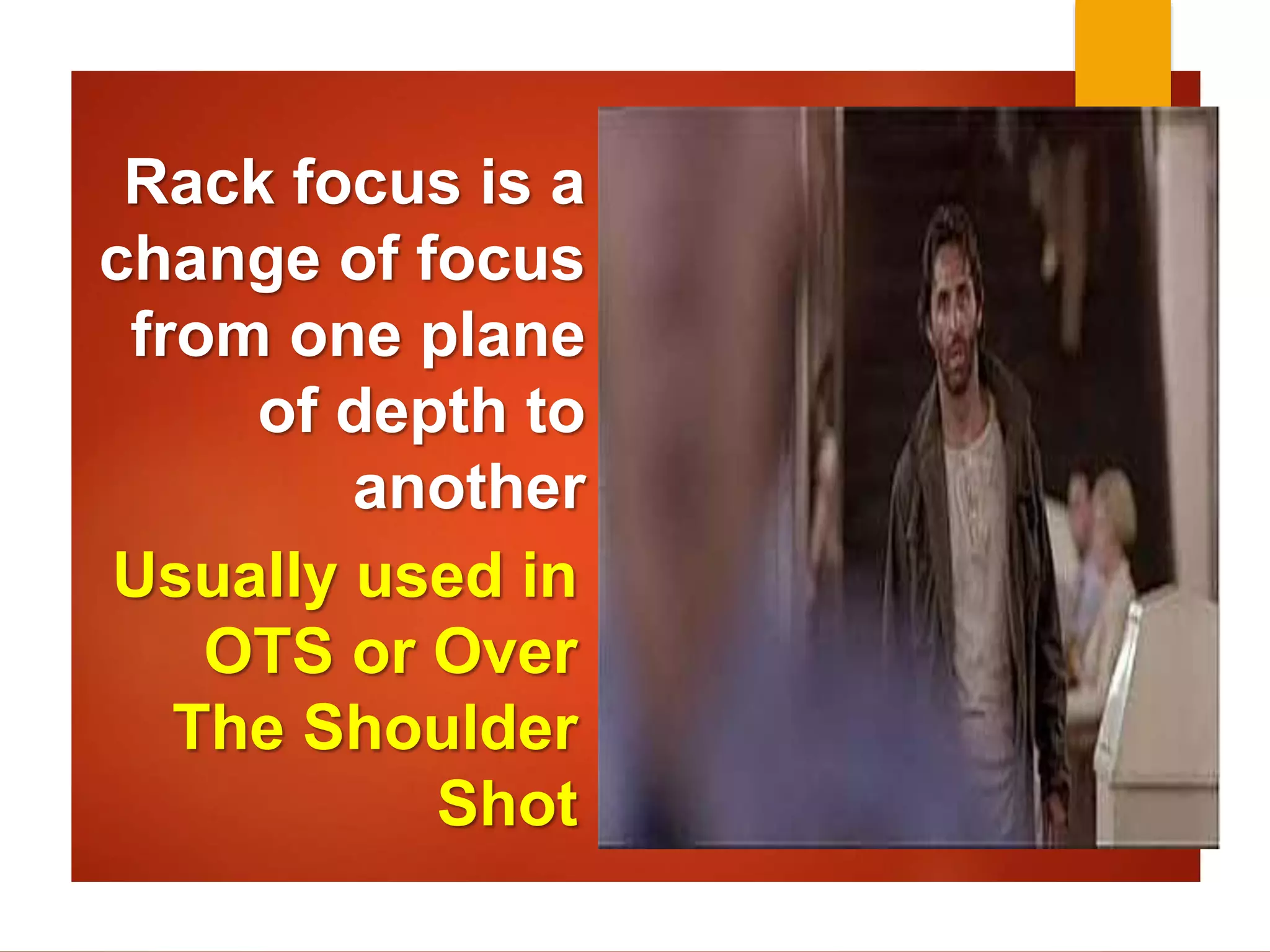 Rack focus is a 
change of focus 
from one plane 
of depth to 
another 
Usually used in 
OTS or Over 
The Shoulder 
Shot 
 