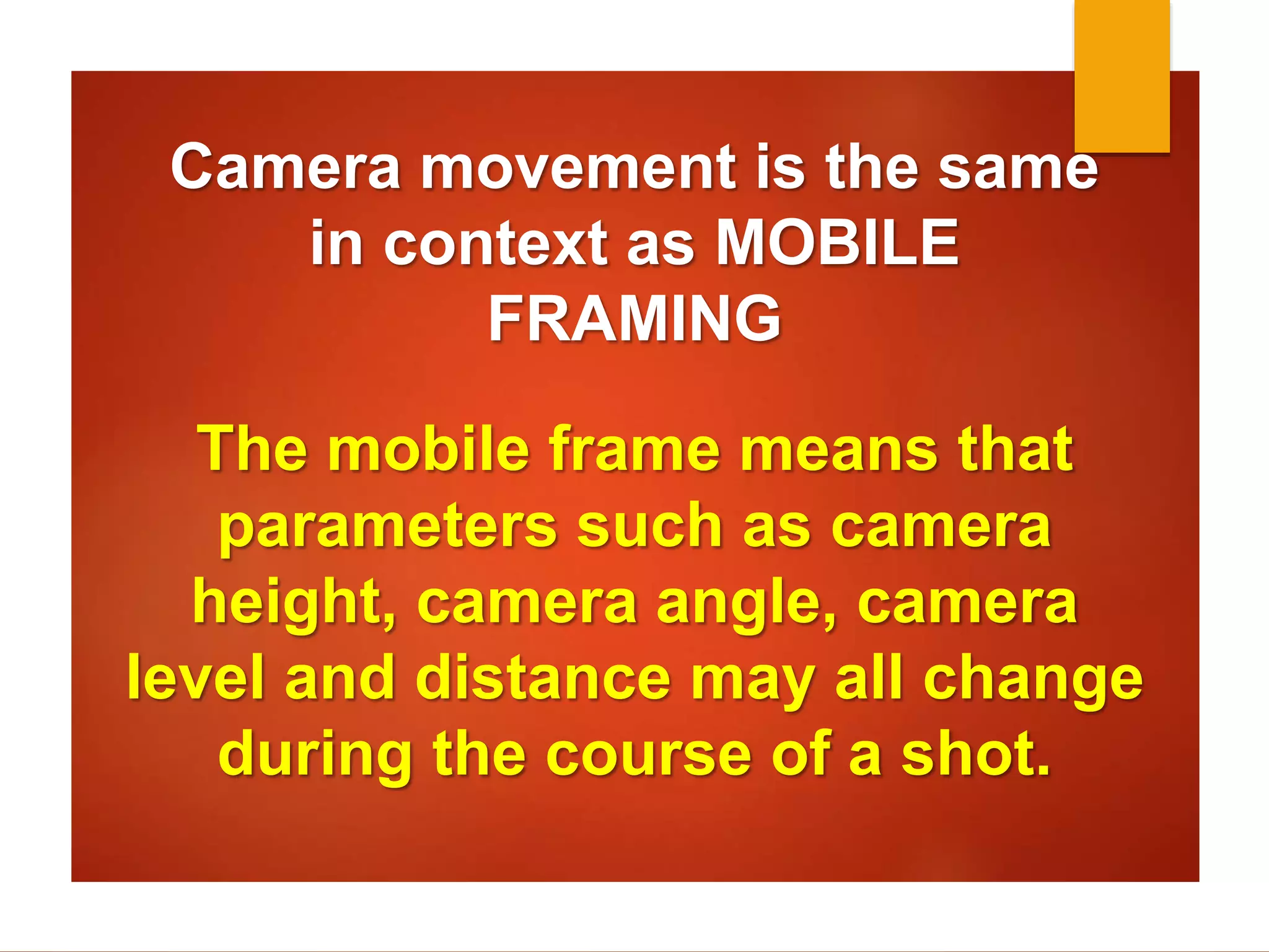 Camera movement is the same 
in context as MOBILE 
FRAMING 
The mobile frame means that 
parameters such as camera 
height, camera angle, camera 
level and distance may all change 
during the course of a shot. 
 