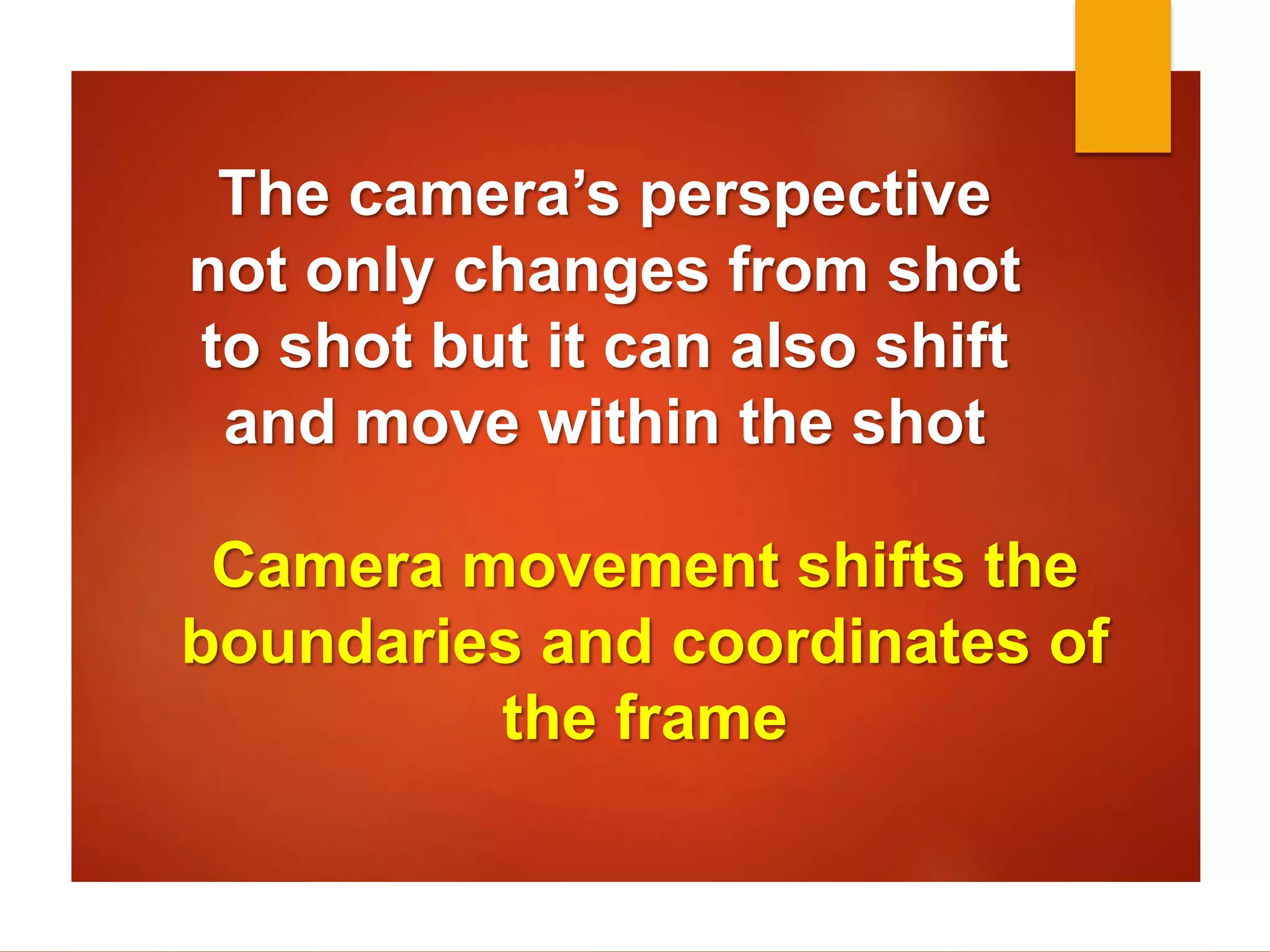 The camera’s perspective 
not only changes from shot 
to shot but it can also shift 
and move within the shot 
Camera movement shifts the 
boundaries and coordinates of 
the frame 
 