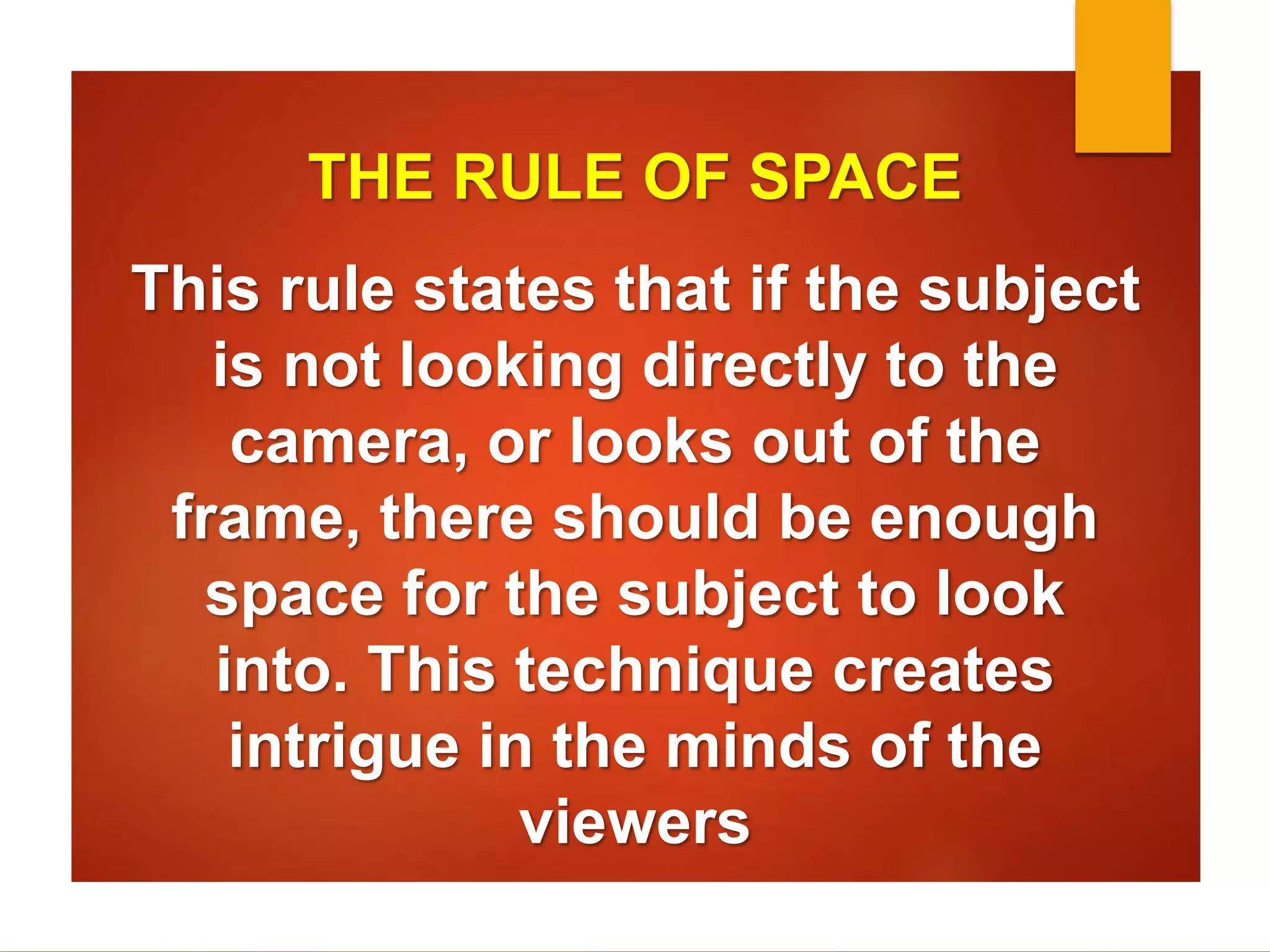 THE RULE OF SPACE 
This rule states that if the subject 
is not looking directly to the 
camera, or looks out of the 
frame, there should be enough 
space for the subject to look 
into. This technique creates 
intrigue in the minds of the 
viewers 
 