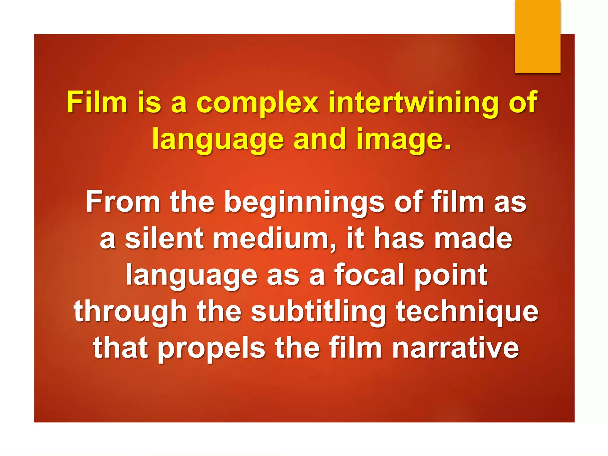 Film is a complex intertwining of 
language and image. 
From the beginnings of film as 
a silent medium, it has made 
language as a focal point 
through the subtitling technique 
that propels the film narrative 
 