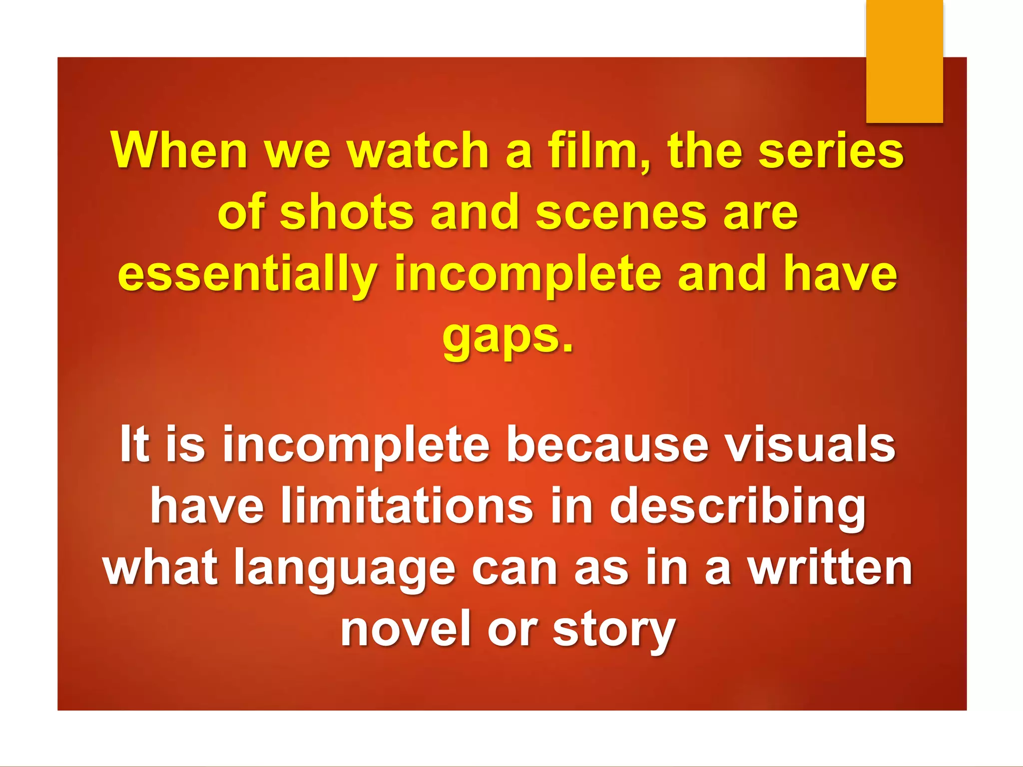 When we watch a film, the series 
of shots and scenes are 
essentially incomplete and have 
gaps. 
It is incomplete because visuals 
have limitations in describing 
what language can as in a written 
novel or story 
 